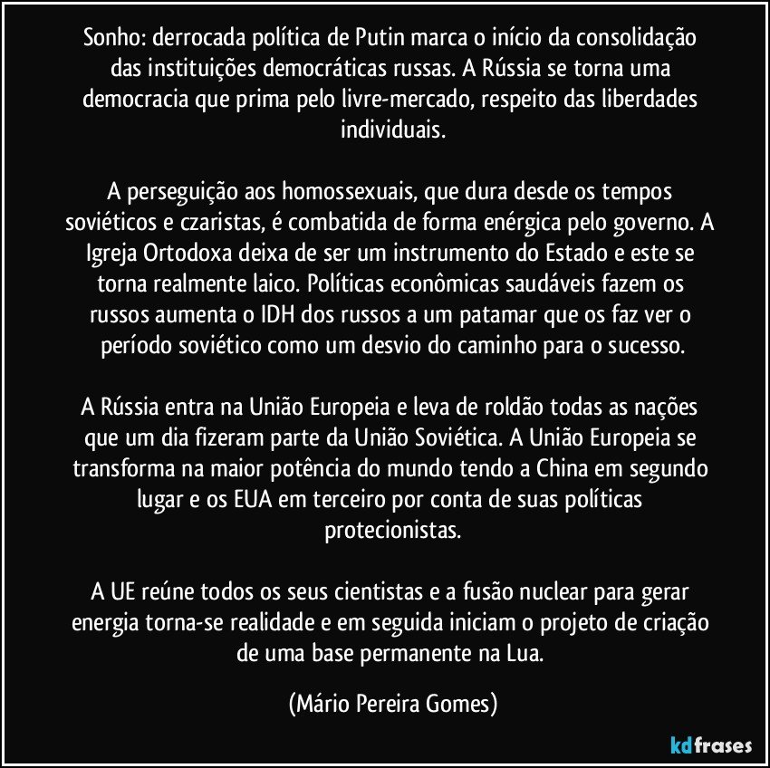 Sonho: derrocada política de Putin marca o início da consolidação das instituições democráticas russas. A Rússia se torna uma democracia que prima pelo livre-mercado, respeito das liberdades individuais.

A perseguição aos homossexuais, que dura desde os tempos soviéticos e czaristas, é combatida de forma enérgica pelo governo. A Igreja Ortodoxa deixa de ser um instrumento do Estado e este se torna realmente laico. Políticas econômicas saudáveis fazem os russos aumenta o IDH dos russos a um patamar que os faz ver o período soviético como um desvio do caminho para o sucesso.

A Rússia entra na União Europeia e leva de roldão todas as nações que um dia fizeram parte da União Soviética. A União Europeia se transforma na maior potência do mundo tendo a China em segundo lugar e os EUA em terceiro por conta de suas políticas protecionistas.

A UE reúne todos os seus cientistas e a fusão nuclear para gerar energia torna-se realidade e em seguida iniciam o projeto de criação de uma base permanente na Lua. (Mário Pereira Gomes)