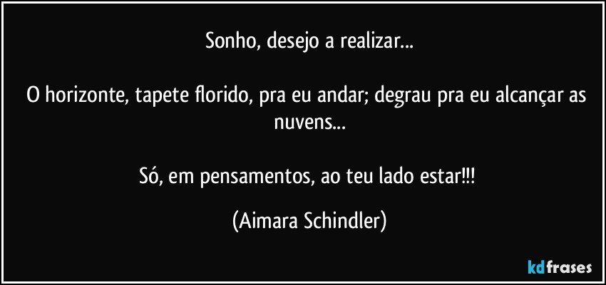 Sonho, desejo a realizar...

O horizonte, tapete florido, pra eu andar; degrau pra eu alcançar as nuvens...

Só, em pensamentos, ao teu lado estar!!! (Aimara Schindler)