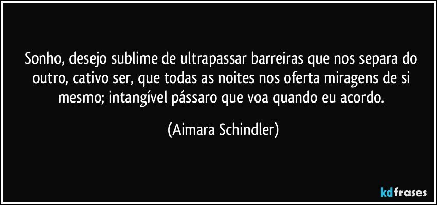 Sonho, desejo sublime de ultrapassar barreiras que nos separa do outro, cativo ser,  que  todas as noites nos oferta miragens de si mesmo; intangível pássaro que voa quando eu acordo. (Aimara Schindler)