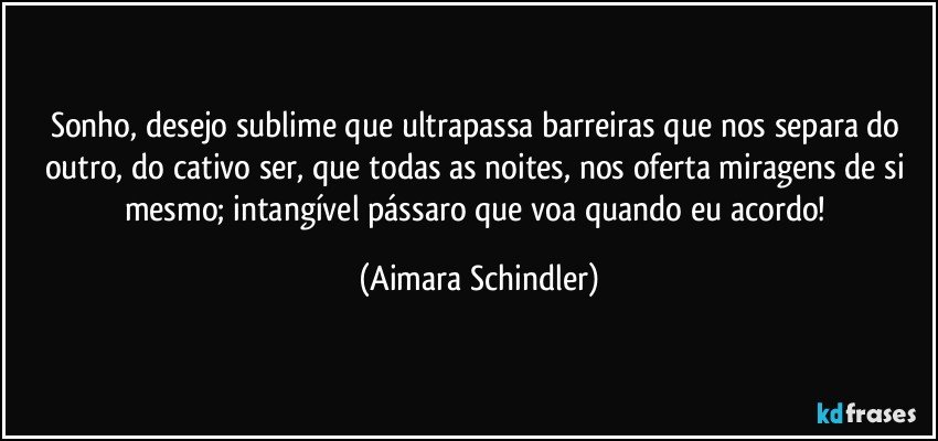 Sonho, desejo sublime que ultrapassa barreiras que nos separa do outro, do cativo ser, que todas as noites, nos oferta miragens de si mesmo; intangível pássaro que voa quando eu acordo! (Aimara Schindler)