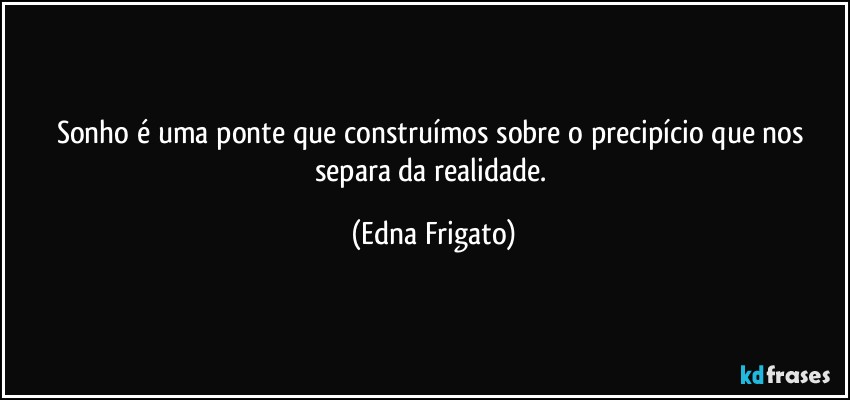 Sonho é uma ponte que construímos sobre o precipício que nos separa da realidade. (Edna Frigato)