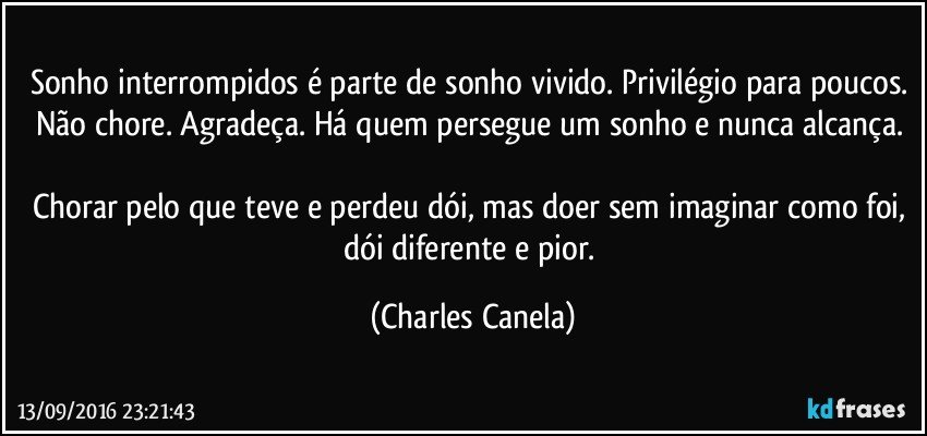 Sonho interrompidos é parte de sonho vivido. Privilégio para poucos. Não chore. Agradeça. Há quem persegue um sonho e nunca alcança. 

Chorar pelo que teve e perdeu dói, mas doer sem imaginar como foi, dói diferente e pior. (Charles Canela)