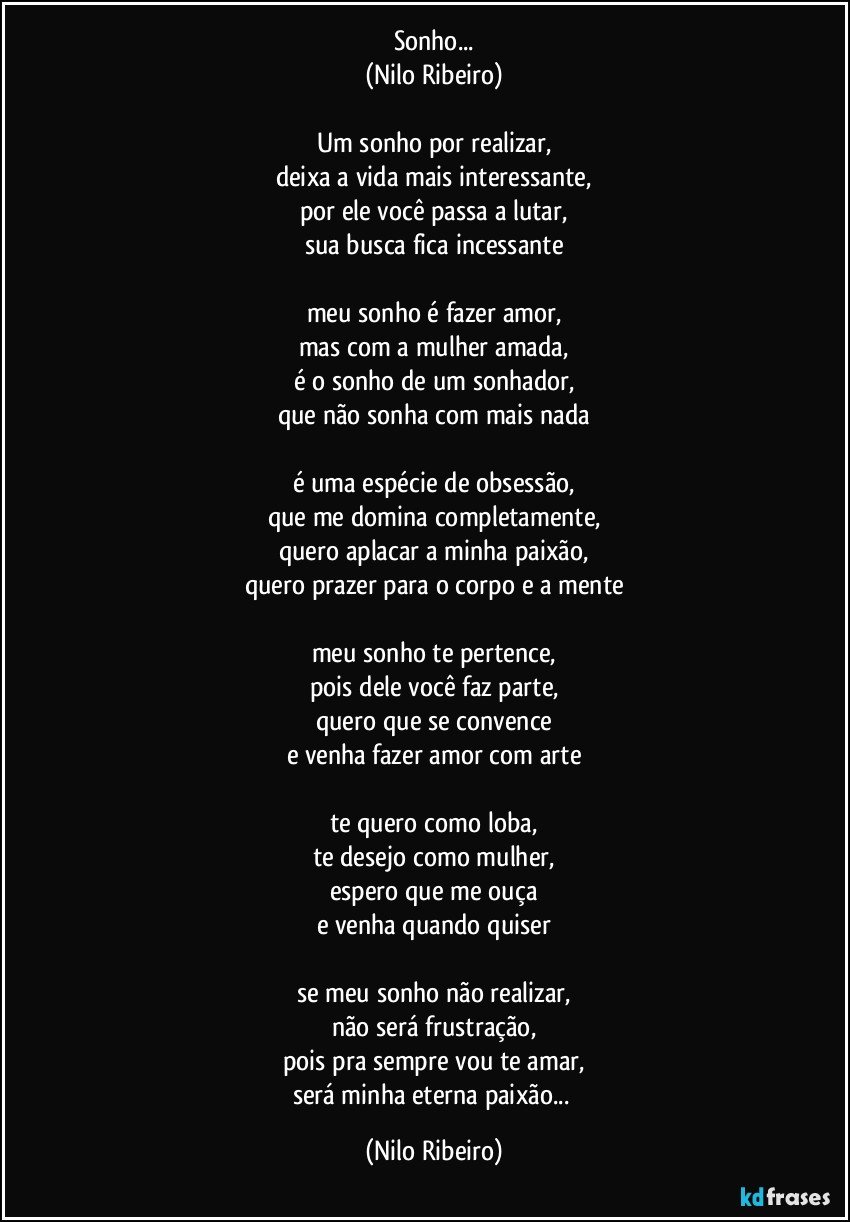 Sonho...
(Nilo Ribeiro)

Um sonho por realizar,
deixa a vida mais interessante,
por ele você passa a lutar,
sua busca fica incessante

meu sonho é fazer amor,
mas com a mulher amada,
é o sonho de um sonhador,
que não sonha com mais nada

é uma espécie de obsessão,
que me domina completamente,
quero aplacar a minha paixão,
quero prazer para o corpo e a mente

meu sonho te pertence,
pois dele você faz parte,
quero que se convence
e venha fazer amor com arte

te quero como loba,
te desejo como mulher,
espero que me ouça
e venha quando quiser

se meu sonho não realizar,
não será frustração,
pois pra sempre vou te amar,
será minha eterna paixão... (Nilo Ribeiro)