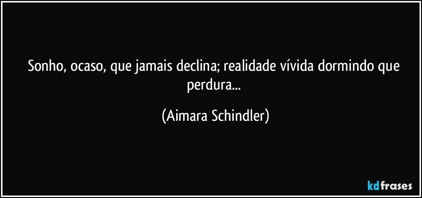 Sonho, ocaso, que jamais declina; realidade vívida dormindo que perdura... (Aimara Schindler)