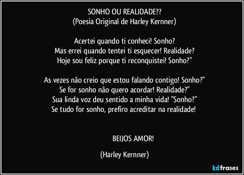 SONHO OU REALIDADE??
(Poesia Original de Harley Kernner)

Acertei quando ti conheci!  Sonho?
Mas errei quando tentei ti esquecer!  Realidade?
Hoje sou feliz porque ti reconquistei! Sonho?"

As vezes não creio que estou falando contigo! Sonho?"
Se for sonho não quero acordar! Realidade?"
Sua linda voz deu sentido a minha vida! "Sonho?"
Se tudo for sonho, prefiro acreditar na realidade! 


                                       BEIJOS  AMOR! (Harley Kernner)