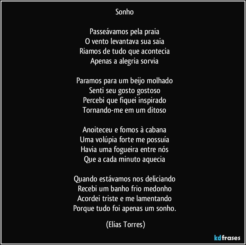 Sonho 

Passeávamos pela praia 
O vento levantava sua saia 
Riamos de tudo que acontecia 
Apenas a alegria sorvia 

Paramos para um beijo molhado 
Senti seu gosto gostoso 
Percebi que fiquei inspirado 
Tornando-me em um ditoso 

Anoiteceu e fomos à cabana 
Uma volúpia forte me possuía  
Havia uma fogueira entre nós 
Que a cada minuto aquecia 

Quando estávamos nos deliciando 
Recebi um banho frio medonho 
Acordei triste e me lamentando 
Porque tudo foi apenas um sonho. (Elias Torres)