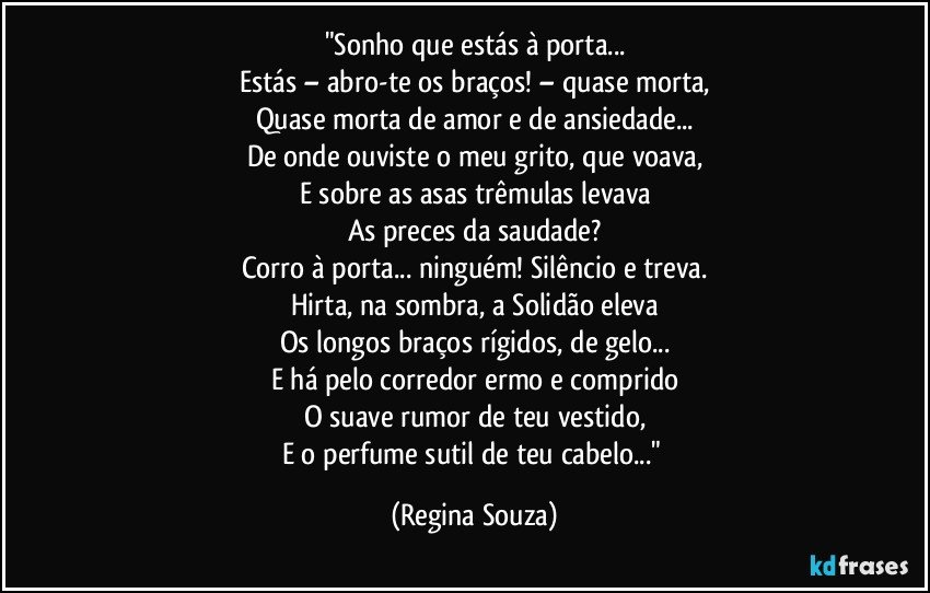 "Sonho que estás à porta...
Estás – abro-te os braços! – quase morta,
Quase morta de amor e de ansiedade...
De onde ouviste o meu grito, que voava,
E sobre as asas trêmulas levava
As preces da saudade?
Corro à porta... ninguém! Silêncio e treva.
Hirta, na sombra, a Solidão eleva
Os longos braços rígidos, de gelo...
E há pelo corredor ermo e comprido
O suave rumor de teu vestido,
E o perfume sutil de teu cabelo..." (Regina Souza)