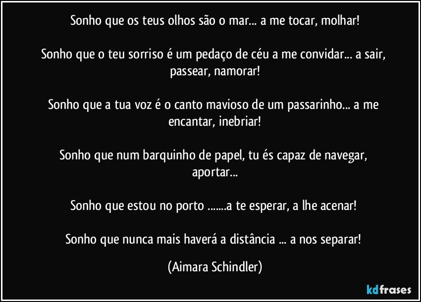 Sonho que os teus olhos são o mar... a me tocar, molhar!

Sonho que o teu sorriso é um pedaço de céu a me convidar... a sair, passear, namorar!

Sonho que a tua voz é o canto mavioso de um passarinho... a me encantar, inebriar!

Sonho que num barquinho de papel, tu és capaz de navegar, aportar...

Sonho que estou no porto ...a te esperar, a lhe acenar! 

Sonho que nunca mais haverá a distância ... a nos separar! (Aimara Schindler)