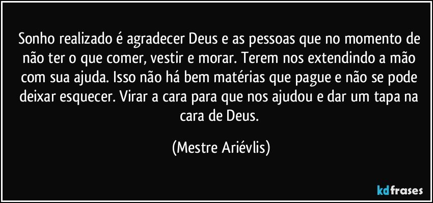 Sonho realizado é agradecer Deus e as pessoas que no momento de não ter o que comer, vestir e morar. Terem nos extendindo a mão com sua ajuda. Isso não há bem matérias que pague e não se pode deixar esquecer. Virar a cara para que nos ajudou e dar um tapa na cara de Deus. (Mestre Ariévlis)