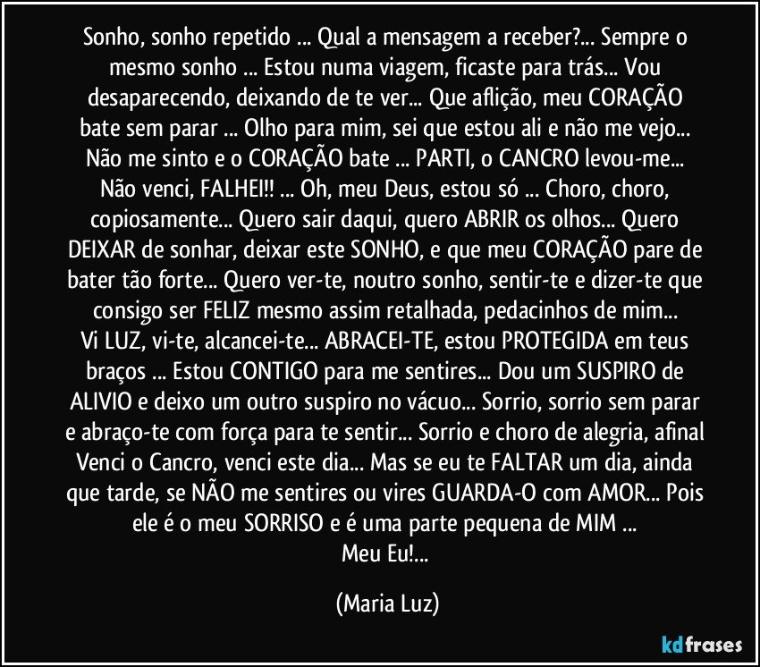 Sonho, sonho repetido ... Qual a mensagem a receber?... Sempre o mesmo sonho ... Estou numa viagem, ficaste para trás... Vou desaparecendo, deixando de te ver... Que aflição, meu CORAÇÃO bate sem parar ... Olho para mim, sei que estou ali e não me vejo... Não me sinto e o CORAÇÃO bate ... PARTI, o CANCRO levou-me... Não venci, FALHEI!! ... Oh, meu Deus, estou só ... Choro, choro, copiosamente... Quero sair daqui, quero ABRIR os olhos... Quero DEIXAR de sonhar, deixar este SONHO, e que meu CORAÇÃO pare de bater tão forte... Quero ver-te, noutro sonho, sentir-te e dizer-te que consigo ser FELIZ mesmo assim retalhada, pedacinhos de mim... 
Vi LUZ, vi-te, alcancei-te... ABRACEI-TE, estou PROTEGIDA em teus braços ... Estou CONTIGO para me  sentires... Dou um SUSPIRO de ALIVIO e deixo um outro suspiro no vácuo... Sorrio, sorrio sem parar e abraço-te com força para te sentir... Sorrio e choro de alegria, afinal Venci o Cancro, venci este dia... Mas se eu te FALTAR um dia, ainda que tarde, se NÃO me sentires ou vires GUARDA-O com AMOR... Pois ele é o meu SORRISO e é uma parte pequena de MIM ... 
Meu Eu!... (Maria Luz)