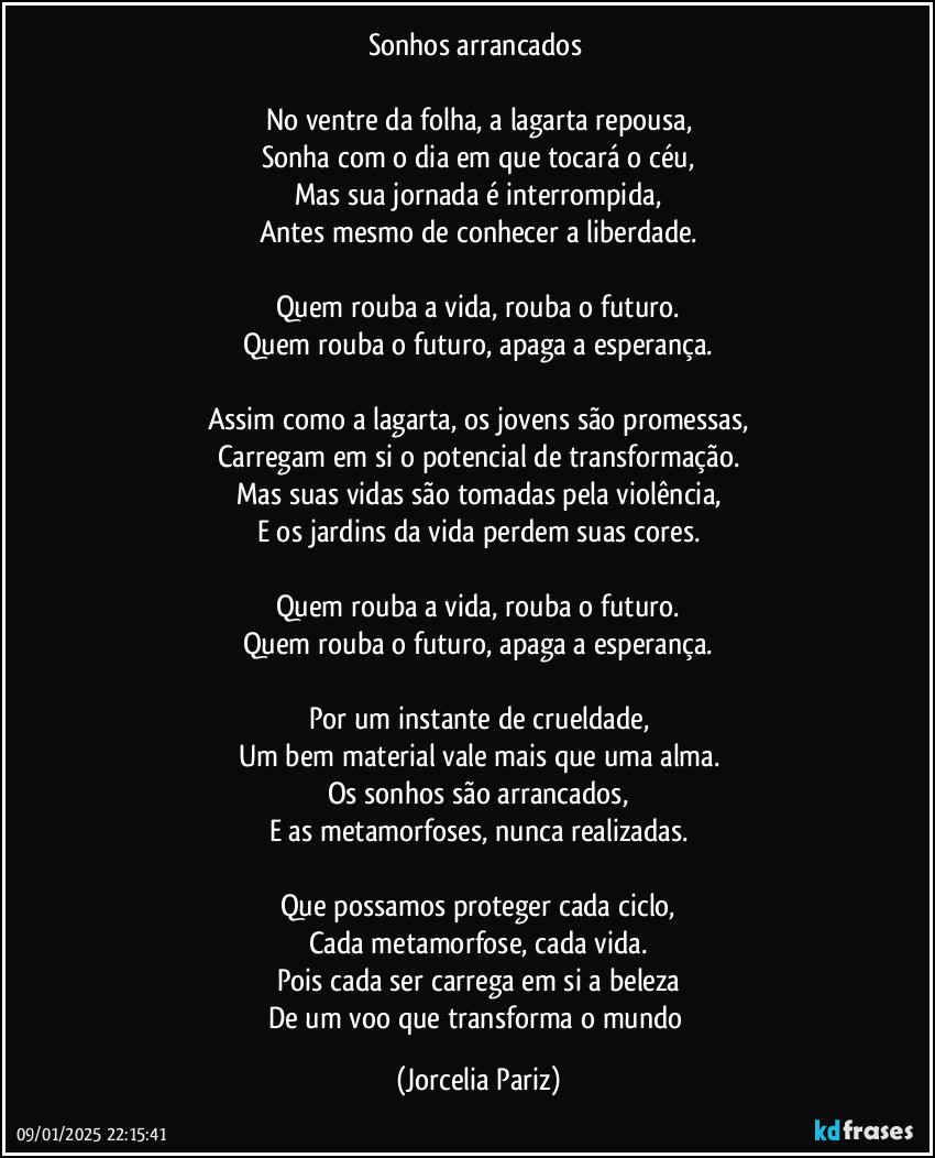 Sonhos arrancados 

No ventre da folha, a lagarta repousa,
Sonha com o dia em que tocará o céu,
Mas sua jornada é interrompida,
Antes mesmo de conhecer a liberdade.

Quem rouba a vida, rouba o futuro.
Quem rouba o futuro, apaga a esperança.

Assim como a lagarta, os jovens são promessas,
Carregam em si o potencial de transformação.
Mas suas vidas são tomadas pela violência,
E os jardins da vida perdem suas cores.

Quem rouba a vida, rouba o futuro.
Quem rouba o futuro, apaga a esperança.

Por um instante de crueldade,
Um bem material vale mais que uma alma.
Os sonhos são arrancados,
E as metamorfoses, nunca realizadas.

Que possamos proteger cada ciclo,
Cada metamorfose, cada vida.
Pois cada ser carrega em si a beleza
De um voo que transforma o mundo (Jorcelia Pariz)