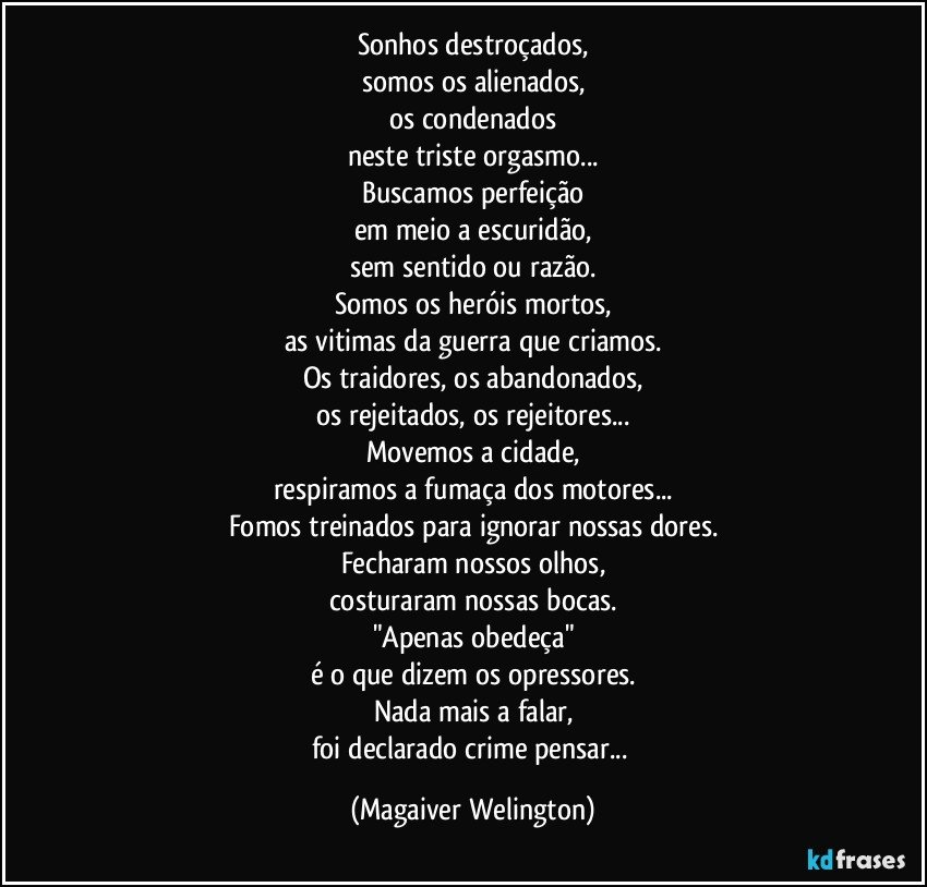 Sonhos destroçados,
somos os alienados,
os condenados
neste triste orgasmo...
Buscamos perfeição
em meio a escuridão,
sem sentido ou razão.
Somos os heróis mortos,
as vitimas da guerra que criamos.
Os traidores, os abandonados,
os rejeitados, os rejeitores...
Movemos a cidade,
respiramos a fumaça dos motores...
Fomos treinados para ignorar nossas dores.
Fecharam nossos olhos,
costuraram nossas bocas.
"Apenas obedeça"
é o que dizem os opressores.
Nada mais a falar,
foi declarado crime pensar... (Magaiver Welington)