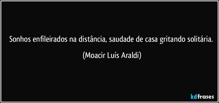 Sonhos enfileirados na distância, saudade de casa gritando solitária. (Moacir Luís Araldi)