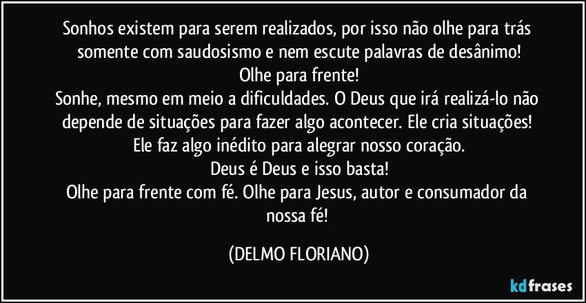 Sonhos existem para serem realizados, por isso não olhe para trás somente com saudosismo e nem escute palavras de desânimo!
Olhe para frente!
Sonhe, mesmo em meio a dificuldades. O Deus que irá realizá-lo não depende de situações para fazer algo acontecer. Ele cria situações! Ele faz algo inédito para alegrar nosso coração.
Deus é Deus e isso basta!
Olhe para frente com fé. Olhe para Jesus, autor e consumador da nossa fé! (DELMO FLORIANO)