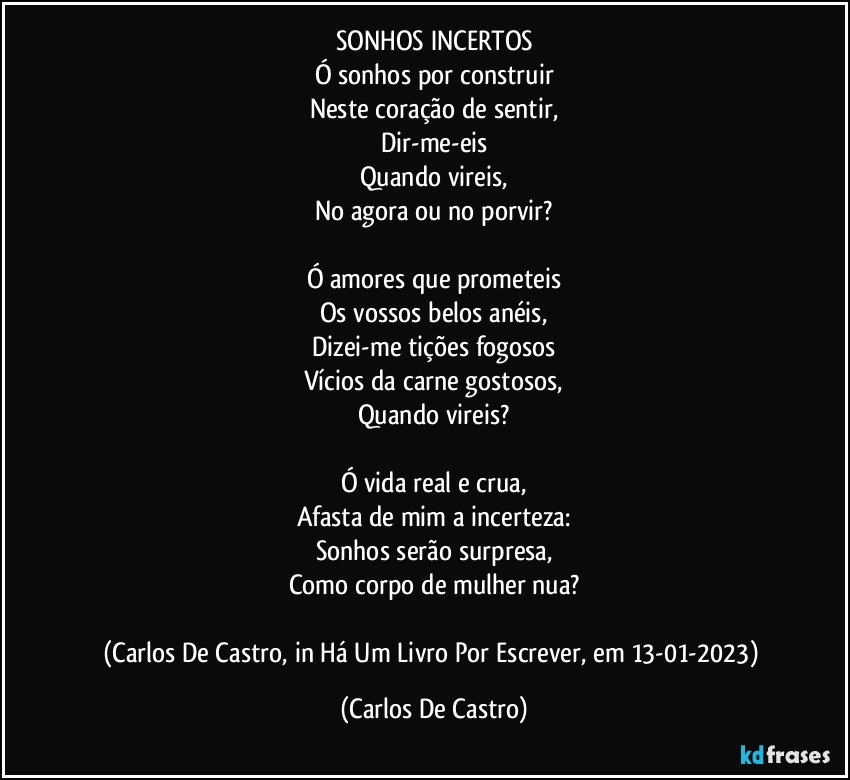 SONHOS INCERTOS
Ó sonhos por construir
Neste coração de sentir,
Dir-me-eis
Quando vireis,
No agora ou no porvir?

Ó amores que prometeis
Os vossos belos anéis,
Dizei-me tições fogosos
Vícios da carne gostosos,
Quando vireis?

Ó vida real e crua,
Afasta de mim a incerteza:
Sonhos serão surpresa,
Como corpo de mulher nua?

(Carlos De Castro, in Há Um Livro Por Escrever, em 13-01-2023) (Carlos De Castro)