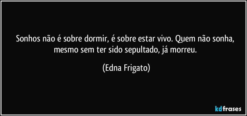 Sonhos não é sobre dormir, é sobre estar vivo. Quem não sonha, mesmo sem ter sido sepultado, já morreu. (Edna Frigato)