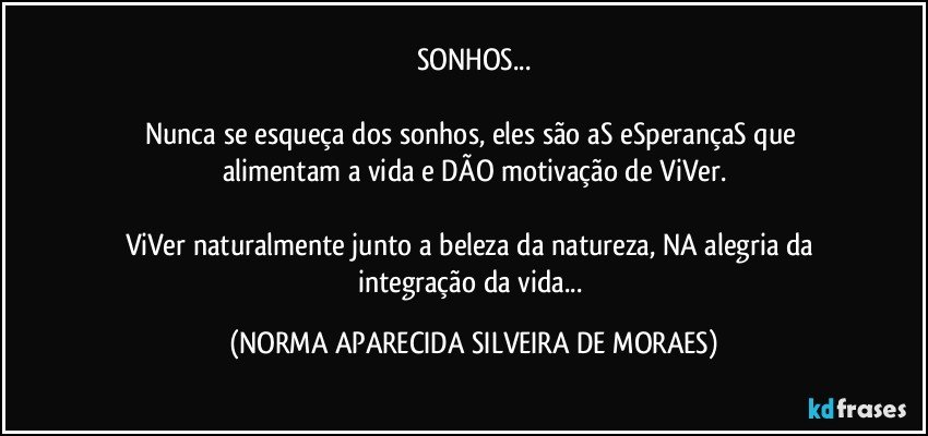 SONHOS...

Nunca se esqueça dos sonhos, eles são aS eSperançaS  que alimentam a vida e DÃO  motivação de ViVer.

ViVer naturalmente junto a beleza da natureza, NA alegria da 
integração da vida... (NORMA APARECIDA SILVEIRA DE MORAES)