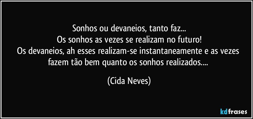 Sonhos ou devaneios, tanto faz...
Os sonhos as vezes se realizam no futuro!
Os devaneios, ah esses realizam-se instantaneamente e as vezes fazem tão bem quanto os sonhos realizados... (Cida Neves)
