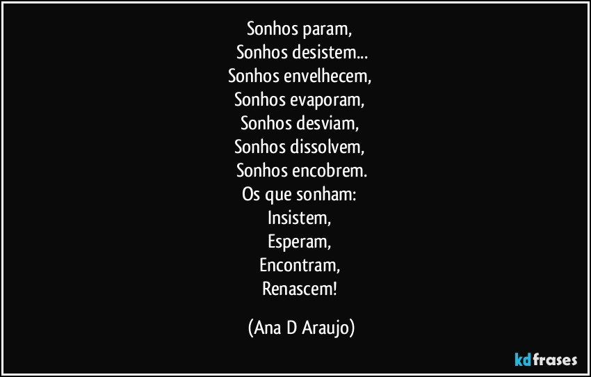 Sonhos param, 
Sonhos desistem...
Sonhos envelhecem, 
Sonhos evaporam, 
Sonhos desviam, 
Sonhos dissolvem, 
Sonhos encobrem.
Os que sonham: 
Insistem, 
Esperam, 
Encontram, 
Renascem! (Ana D Araujo)