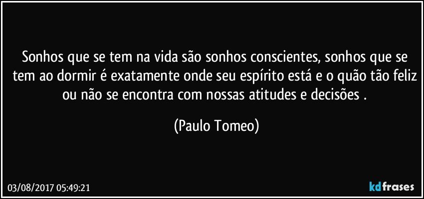 Sonhos que se tem na vida são sonhos conscientes, sonhos que se tem ao dormir é exatamente onde seu espírito está e o quão tão feliz ou não se encontra  com nossas atitudes e decisões . (Paulo Tomeo)