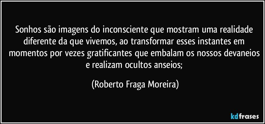 Sonhos são imagens do inconsciente que mostram uma realidade diferente da que vivemos, ao transformar esses instantes em momentos por vezes gratificantes que embalam os nossos devaneios e realizam ocultos anseios; (Roberto Fraga Moreira)