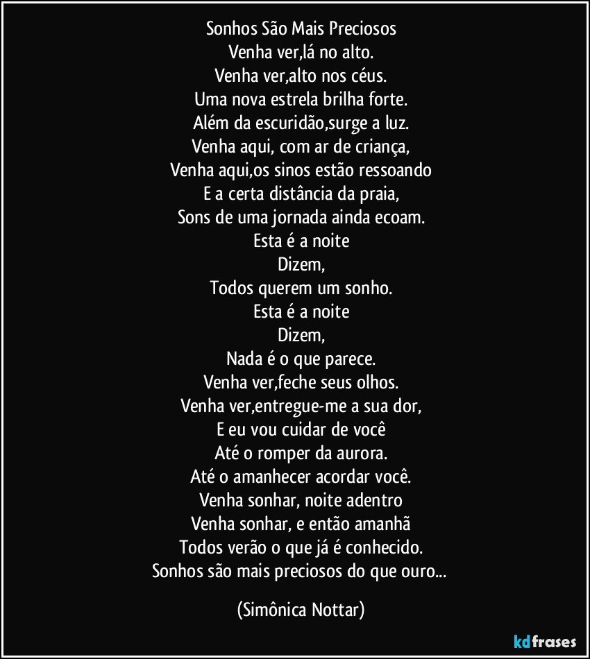 Sonhos São Mais Preciosos
Venha ver,lá no alto.
Venha ver,alto nos céus.
Uma nova estrela brilha forte.
Além da escuridão,surge a luz.
Venha aqui, com ar de criança,
Venha aqui,os sinos estão ressoando
E a certa distância da praia,
Sons de uma jornada ainda ecoam.
Esta é a noite
Dizem,
Todos querem um sonho.
Esta é a noite
Dizem,
Nada é o que parece.
Venha ver,feche seus olhos.
Venha ver,entregue-me a sua dor,
E eu vou cuidar de você
Até o romper da aurora.
Até o amanhecer acordar você.
Venha sonhar, noite adentro
Venha sonhar, e então amanhã
Todos verão o que já é conhecido.
Sonhos são mais preciosos do que ouro... (Simônica Nottar)