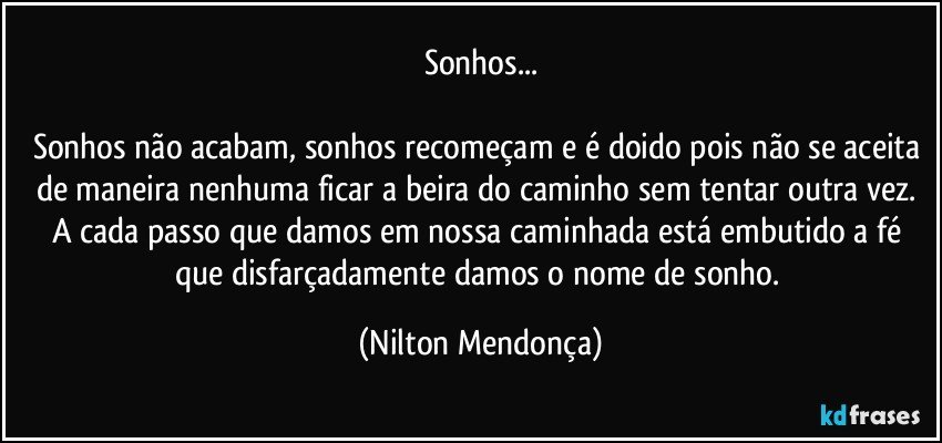 Sonhos...

Sonhos não acabam, sonhos recomeçam e é doido pois não se aceita de maneira nenhuma ficar a beira do caminho sem tentar outra vez. A cada passo que damos em nossa caminhada está embutido a fé que disfarçadamente damos o nome de sonho. (Nilton Mendonça)