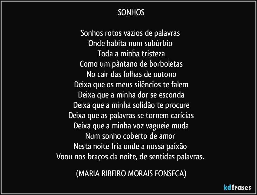 SONHOS

Sonhos rotos vazios de palavras 
Onde habita num subúrbio 
Toda a minha tristeza
Como um pântano de borboletas
No cair das folhas de outono
Deixa que os meus silêncios te falem
Deixa que a minha dor se esconda
Deixa que a minha solidão te procure
Deixa que as palavras se tornem carícias
Deixa que a minha voz vagueie muda
Num sonho coberto de amor 
Nesta noite fria onde a nossa paixão 
Voou nos braços da noite, de sentidas palavras. (MARIA RIBEIRO MORAIS FONSECA)