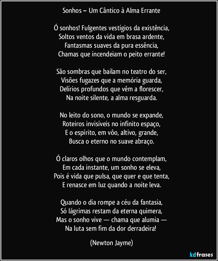 Sonhos – Um Cântico à Alma Errante
Ó sonhos! Fulgentes vestígios da existência,
Soltos ventos da vida em brasa ardente,
Fantasmas suaves da pura essência,
Chamas que incendeiam o peito errante!
São sombras que bailam no teatro do ser,
Visões fugazes que a memória guarda,
Delírios profundos que vêm a florescer,
Na noite silente, a alma resguarda.
No leito do sono, o mundo se expande,
Roteiros invisíveis no infinito espaço,
E o espírito, em vôo, altivo, grande,
Busca o eterno no suave abraço.
Ó claros olhos que o mundo contemplam,
Em cada instante, um sonho se eleva,
Pois é vida que pulsa, que quer e que tenta,
E renasce em luz quando a noite leva.
Quando o dia rompe a céu da fantasia,
Só lágrimas restam da eterna quimera,
Mas o sonho vive — chama que alumia —
Na luta sem fim da dor derradeira! (Newton Jayme)