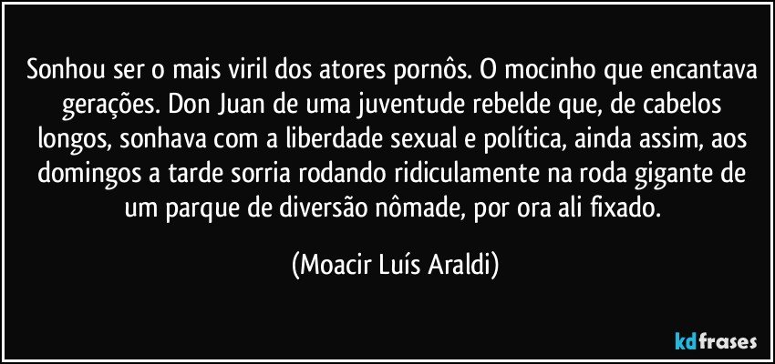 Sonhou ser o mais viril dos atores pornôs. O mocinho que encantava gerações. Don Juan de uma juventude rebelde que, de cabelos longos, sonhava com a liberdade sexual e política, ainda assim, aos domingos a tarde sorria rodando ridiculamente na roda gigante de um parque de diversão nômade, por ora ali fixado. (Moacir Luís Araldi)