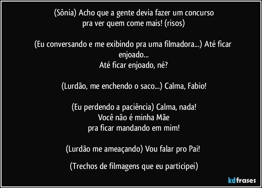 (Sônia) Acho que a gente devia fazer um concurso
pra ver quem come mais! (risos)

(Eu conversando e me exibindo pra uma filmadora...) Até ficar enjoado...
Até ficar enjoado, né?

(Lurdão, me enchendo o saco...) Calma, Fabio!

(Eu perdendo a paciência) Calma, nada!
Você não é minha Mãe
pra ficar mandando em mim!

(Lurdão me ameaçando) Vou falar pro Pai! (Trechos de filmagens que eu participei)