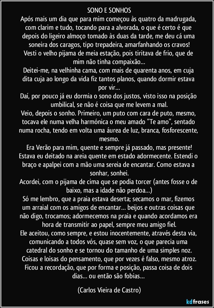 SONO E SONHOS
Após mais um dia que para mim começou às quatro da madrugada, com clarim e tudo, tocando para a alvorada, o que é certo é que depois do ligeiro almoço tomado às duas da tarde, me deu cá uma soneira dos caragos, tipo trepadeira, amarfanhando os cravos!
Vesti o velho pijama de meia estação, pois tiritava de frio, que de mim não tinha compaixão…
Deitei-me, na velhinha cama, com mais de quarenta anos, em cuja dita cuja ao longo da vida fiz tantos planos, quando dormir estava por vir…
Daí, por pouco já eu dormia o sono dos justos, visto isso na posição umbilical, se não é coisa que me levem a mal.
Veio, depois o sonho. Primeiro, um puto com cara de puto, mesmo, tocava ele numa velha harmónica o meu amado “Te amo”, sentado numa rocha, tendo em volta uma áurea de luz, branca, fosforescente, mesmo.
Era Verão para mim, quente e sempre já passado, mas presente!
Estava eu deitado na areia quente em estado adormecente. Estendi o braço e apalpei com a mão uma sereia de encantar. Como estava a sonhar, sonhei.
Acordei, com o pijama de cima que se podia torcer (antes fosse o de baixo, mas a idade não perdoa…)
Só me lembro, que a praia estava deserta; secamos o mar, fizemos um arraial com os amigos de encantar… beijos e outras coisas que não digo, trocamos; adormecemos na praia e quando acordamos era hora de transmitir ao papel, sempre meu amigo fiel.
Ele aceitou, como sempre, e estou inocentemente, através desta via, comunicando a todos vós, quase sem voz, o que parecia uma catedral do sonho e se tornou do tamanho de uma simples noz.
Coisas e loisas do pensamento, que por vezes é falso, mesmo atroz.
Ficou a recordação, que por forma e posição, passa coisa de dois dias… ou então são fobias… (Carlos Vieira de Castro)