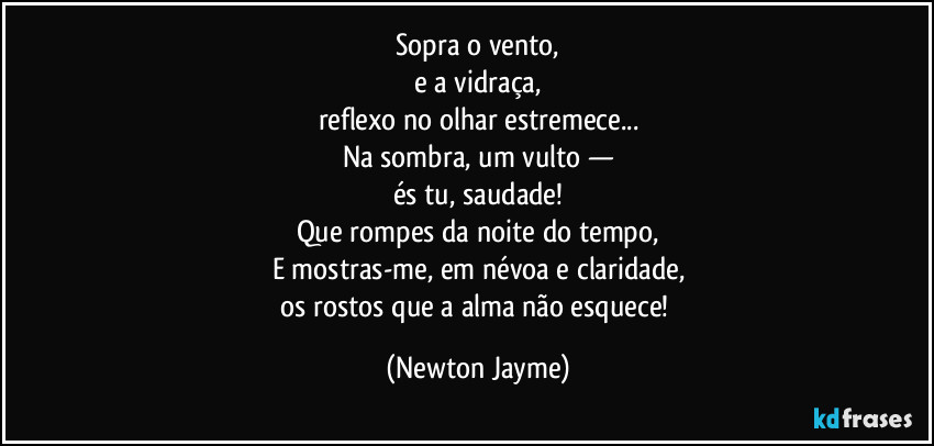 Sopra o vento,
e a vidraça,
reflexo no olhar estremece...
Na sombra, um vulto —
és tu, saudade!
Que rompes da noite do tempo,
E mostras-me, em névoa e claridade,
os rostos que a alma não esquece! (Newton Jayme)