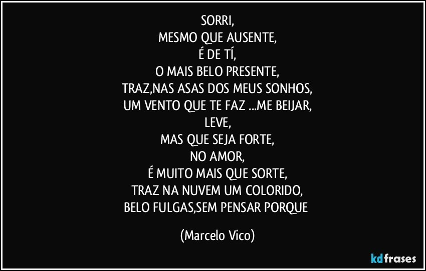 SORRI,
MESMO QUE AUSENTE,
É DE TÍ,
O MAIS BELO PRESENTE,
TRAZ,NAS ASAS DOS MEUS SONHOS,
UM VENTO QUE TE FAZ ...ME BEIJAR,
LEVE,
MAS QUE SEJA FORTE,
NO AMOR,
É MUITO MAIS QUE SORTE,
TRAZ NA NUVEM UM COLORIDO,
BELO FULGAS,SEM PENSAR PORQUE (Marcelo Vico)