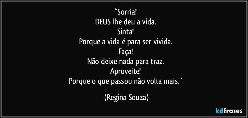 “Sorria! 
DEUS lhe deu a vida. 
Sinta! 
Porque a vida é para ser vivida. 
Faça! 
Não deixe nada para traz. 
Aproveite! 
Porque o que passou não volta mais.” (Regina Souza)