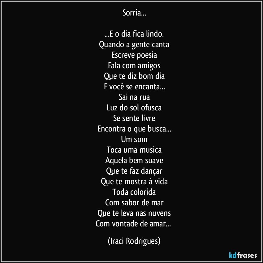 Sorria...

...E o dia fica lindo.
Quando a gente canta
Escreve poesia
Fala com amigos
Que te diz bom dia
E você se encanta...
Sai na rua
Luz do sol ofusca
Se sente livre
Encontra o que busca...
Um som
Toca uma musica
Aquela bem suave
Que te faz dançar
Que te mostra à vida
Toda colorida
Com sabor de mar
Que te leva nas nuvens
Com vontade de amar... (Iraci Rodrigues)