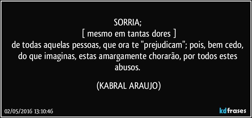 SORRIA; 
[ mesmo em tantas dores ]
de todas aquelas pessoas, que ora te "prejudicam"; pois, bem cedo, do que imaginas, estas amargamente chorarão, por todos estes abusos. (KABRAL ARAUJO)