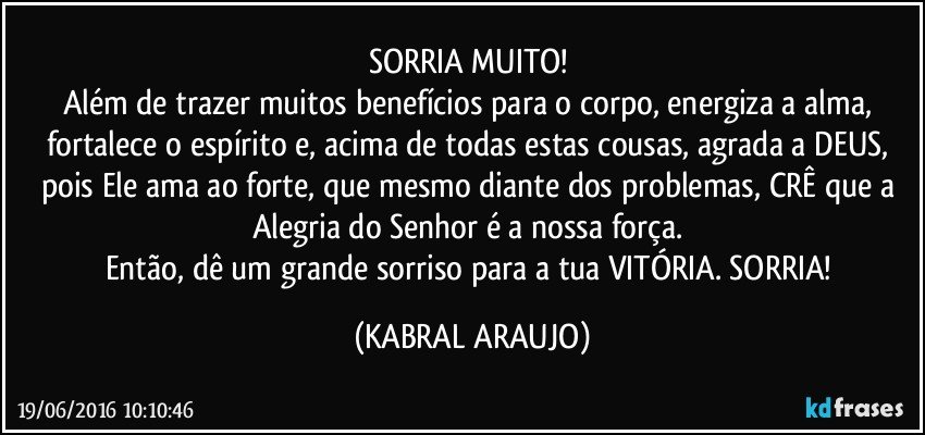 SORRIA MUITO! 
Além de trazer muitos benefícios para o corpo, energiza a alma, fortalece o espírito e, acima de todas estas cousas, agrada a DEUS, pois Ele ama ao forte, que mesmo diante dos problemas, CRÊ que a Alegria do Senhor é a nossa força. 
Então, dê um grande sorriso para a tua VITÓRIA. SORRIA! (KABRAL ARAUJO)