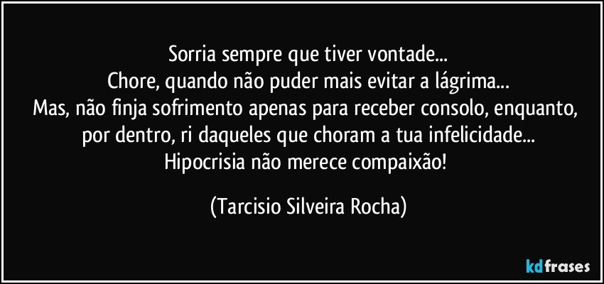 Sorria sempre que tiver vontade...
Chore, quando não puder mais evitar a lágrima...
Mas, não finja sofrimento apenas para receber consolo, enquanto, por dentro, ri daqueles que choram a tua infelicidade...
Hipocrisia não merece compaixão! (Tarcisio Silveira Rocha)