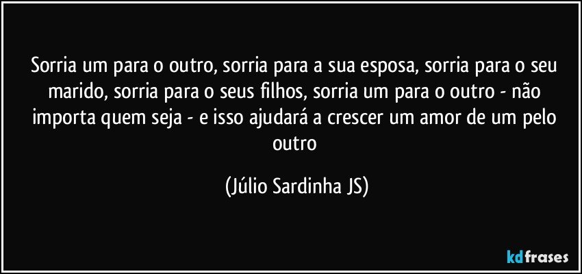 Sorria um para o outro, sorria para a sua esposa, sorria para o seu marido, sorria para o seus filhos, sorria um para o outro - não importa quem seja - e isso ajudará a crescer um amor de um pelo outro (Júlio Sardinha JS)