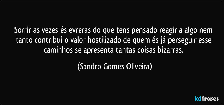 Sorrir as vezes és evreras do que tens pensado reagir a algo nem tanto contribui o valor hostilizado de quem és já perseguir esse caminhos se apresenta tantas coisas bizarras. (Sandro Gomes Oliveira)