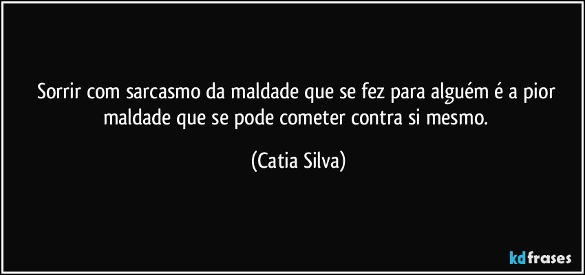 Sorrir com sarcasmo da maldade que se fez para alguém é a pior maldade que se pode cometer contra si mesmo. (Catia Silva)