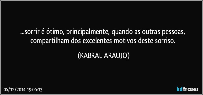 ...sorrir é ótimo, principalmente, quando as outras pessoas, compartilham dos excelentes motivos deste sorriso. (KABRAL ARAUJO)