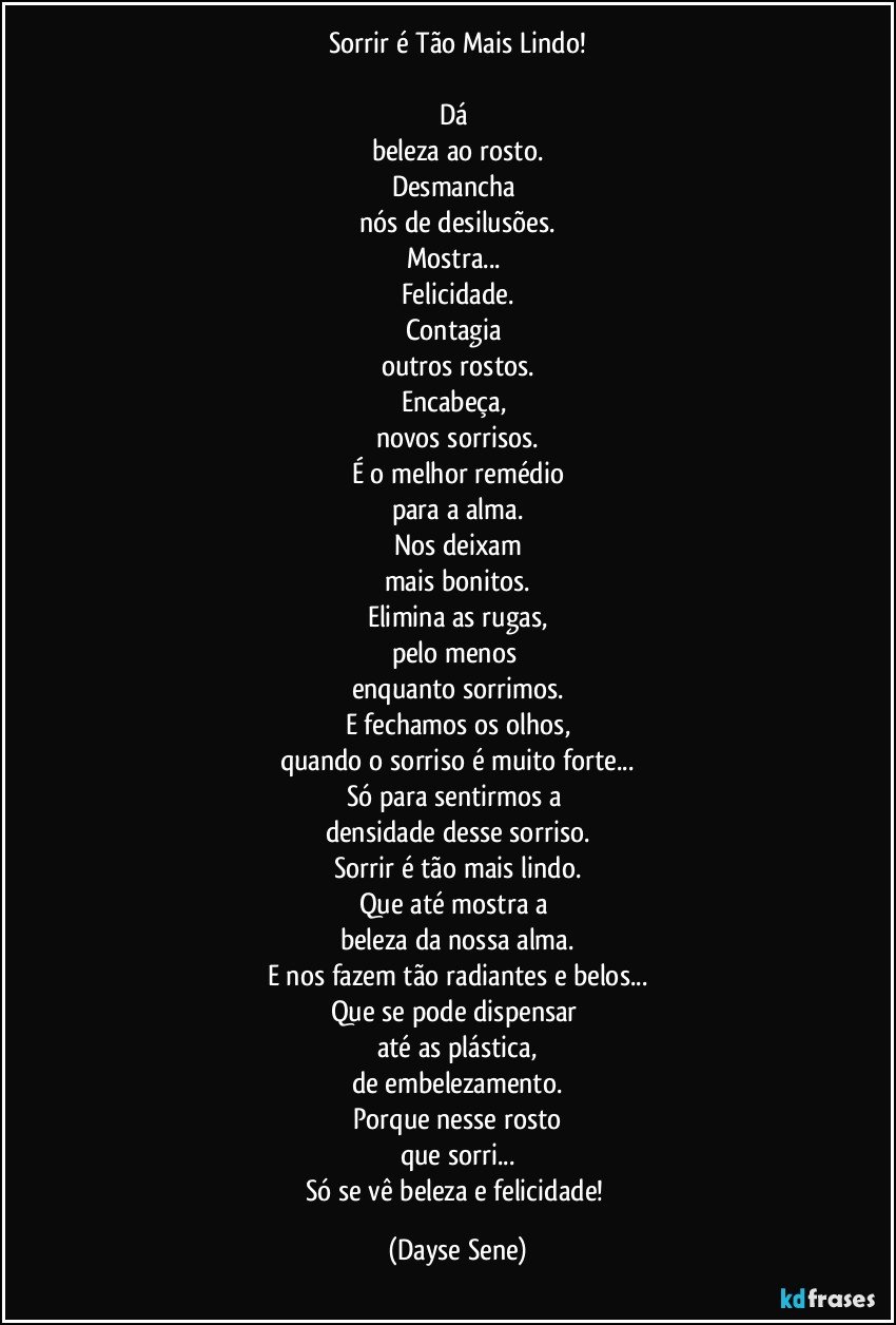 Sorrir é Tão Mais Lindo!

Dá 
beleza ao rosto.
Desmancha 
nós de desilusões.
Mostra... 
Felicidade.
Contagia 
outros rostos.
Encabeça, 
novos sorrisos.
É o melhor remédio
para a alma.
Nos deixam
mais bonitos.
Elimina as rugas,
pelo menos 
enquanto sorrimos.
E fechamos os olhos,
quando o sorriso é muito forte...
Só para sentirmos a 
densidade desse sorriso.
Sorrir é tão mais lindo.
Que até mostra a 
beleza da nossa alma.
E nos fazem tão radiantes e belos...
Que se pode dispensar 
até as plástica,
de embelezamento.
Porque nesse rosto
que sorri...
Só se vê beleza e felicidade! (Dayse Sene)