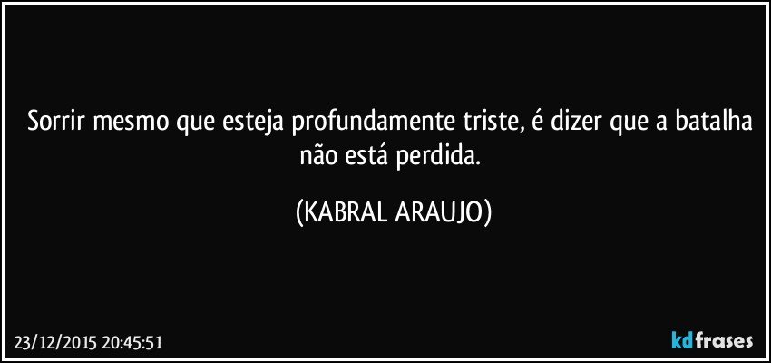 Sorrir mesmo que esteja profundamente triste, é dizer que a batalha não está perdida. (KABRAL ARAUJO)