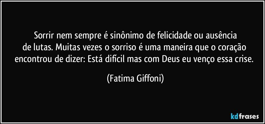 Sorrir nem sempre é sinônimo de felicidade ou ausência
de lutas. Muitas vezes o sorriso é uma maneira que o coração encontrou de dizer: Está difícil mas com Deus eu venço essa crise. (Fatima Giffoni)