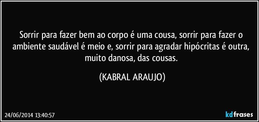 Sorrir para fazer bem ao corpo é uma cousa, sorrir para fazer o ambiente saudável é meio e, sorrir para agradar hipócritas é outra, muito danosa, das cousas. (KABRAL ARAUJO)