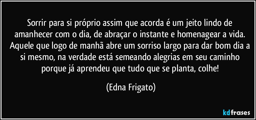 Sorrir para si próprio assim que acorda é um jeito lindo de amanhecer com o dia, de abraçar o instante e homenagear a vida. Aquele que logo de manhã abre um sorriso largo para dar bom dia a si mesmo, na verdade está semeando alegrias em seu caminho porque já aprendeu que tudo que se planta, colhe! (Edna Frigato)