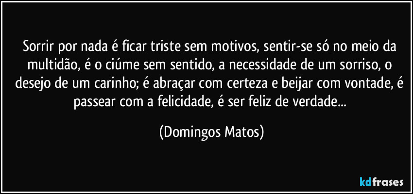 Sorrir por nada é ficar triste sem motivos, sentir-se só no meio da multidão, é o ciúme sem sentido, a necessidade de um sorriso, o desejo de um carinho; é abraçar com certeza e beijar com vontade, é passear com a felicidade, é ser feliz de verdade... (Domingos Matos)