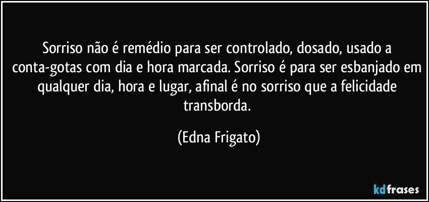 Sorriso não é remédio para ser controlado,  dosado, usado a conta-gotas com dia e hora marcada. Sorriso é para ser esbanjado em qualquer dia, hora e lugar, afinal é no sorriso que a felicidade transborda. (Edna Frigato)